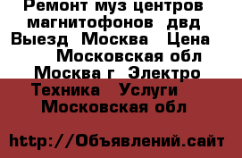 Ремонт муз центров, магнитофонов, двд. Выезд. Москва › Цена ­ 800 - Московская обл., Москва г. Электро-Техника » Услуги   . Московская обл.